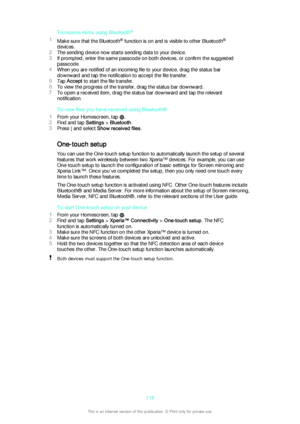 Page 118To receive items using Bluetooth®
1 Make sure that the Bluetooth ®
 function is on and is visible to other Bluetooth ®
devices.
2 The sending device now starts sending data to your device.
3 If prompted, enter the same passcode on both devices, or confirm the suggested
passcode.
4 When you are notified of an incoming file to your device, drag the status bar
downward and tap the notification to accept the file transfer.
5 Tap  Accept  to start the file transfer.
6 To view the progress of the transfer,...