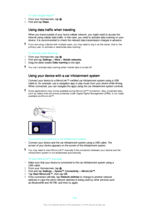 Page 123To Use Google Maps™
1 From your Homescreen, tap 
.
2 Find and tap  Maps.
Using data traffic when traveling When you travel outside of your home cellular network, you might need to access the
Internet using cellular data traffic. In this case, you need to activate data roaming on your device. It is recommended to check the relevant data transmission charges in advance.
If you are using a device with multiple users, you may need to log in as the owner, that is, the
primary user, to activate or deactivate...