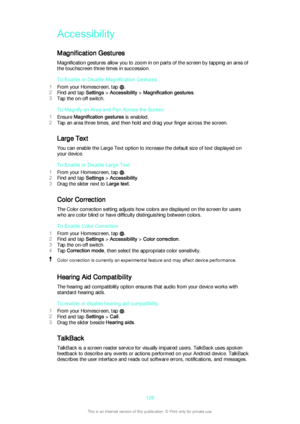 Page 128Accessibility
Magnification Gestures Magnification gestures allow you to zoom in on parts of the screen by tapping an area of
the touchscreen three times in succession.
To Enable or Disable Magnification Gestures
1 From your Homescreen, tap 
.
2 Find and tap  Settings > Accessibility  > Magnification gestures .
3 Tap the on-off switch.
To Magnify an Area and Pan Across the Screen
1 Ensure  Magnification gestures  is enabled.
2 Tap an area three times, and then hold and drag your finger across the...