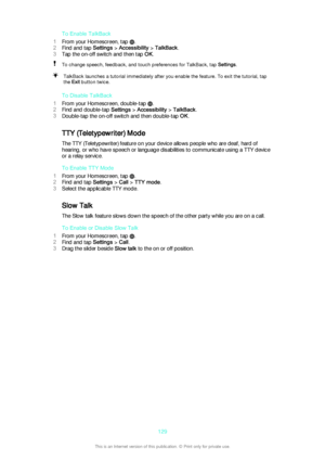 Page 129To Enable TalkBack
1 From your Homescreen, tap 
.
2 Find and tap  Settings > Accessibility  > TalkBack .
3 Tap the on-off switch and then tap  OK.
To change speech, feedback, and touch preferences for TalkBack, tap  Settings.TalkBack launches a tutorial immediately after you enable the feature. To exit the tutorial, tap
the  Exit button twice.
To Disable TalkBack
1 From your Homescreen, double-tap 
.
2 Find and double-tap  Settings > Accessibility  > TalkBack .
3 Double-tap the on-off switch and then...