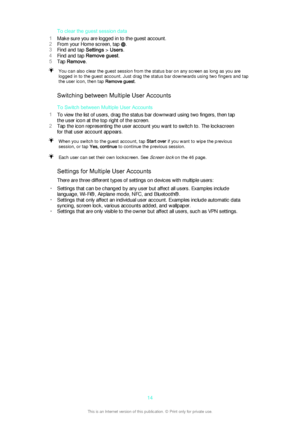 Page 14To clear the guest session data
1 Make sure you are logged in to the guest account.
2 From your Home screen, tap 
.
3 Find and tap  Settings > Users .
4 Find and tap  Remove guest .
5 Tap  Remove .
You can also clear the guest session from the status bar on any screen as long as you are
logged in to the guest account. Just drag the status bar downwards using two fingers and tap
the user icon, then tap  Remove guest.
Switching between Multiple User Accounts
To Switch between Multiple User Accounts
1 To...