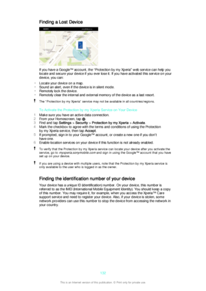 Page 132Finding a Lost Device
If you have a Google™ account, the “Protection by my Xperia" web service can help you
locate and secure your device if you ever lose it. If you have activated this service on your
device, you can:
• Locate your device on a map.
• Sound an alert, even if the device is in silent mode.
• Remotely lock the device.
• Remotely clear the internal and external memory of the device as a last resort.
The “Protection by my Xperia” service may not be available in all countries/regions.
To...