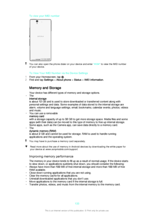 Page 133To view your IMEI numberYou can also open the phone dialer on your device and enter *#06#* to view the IMEI number
of your device.
To View Your IMEI Number via the Device Settings
1 From your Homescreen, tap 
.
2 Find and tap  Settings > About phone  > Status  > IMEI information .
Memory and Storage Your device has different types of memory and storage options.
• The
internal storage
is about  12 GB and is used to store downloaded or transferred content along with
personal settings and data. Some...