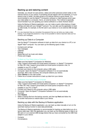 Page 136Backing up and restoring contentGenerally, you should not save photos, videos and other personal content solely on the
internal memory of your device. If something should happen with the hardware, or if your
device is lost or stolen, the data stored on its internal memory is gone forever. It is
recommended to use the Xperia™ Companion software to make backups which save
your data safely to a computer, that is, an external device. This method is especially
recommended if you are updating your device...