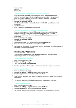 Page 137•Calendar data
• Call log
• Bookmarks
To back up content using the Backup and restore application
1 If you are backing up content to a USB storage device, make sure the storage
device is connected to your device using the appropriate cable. If you are backing
up to an SD card, make sure the SD card is properly inserted in your device.
2 From your Homescreen, tap 
.
3 Find and tap  Backup & Restore .
4 Tap  Back up , then select a backup destination and the data types that you want
to back up.
5 Tap  Back...