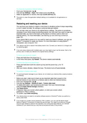 Page 138To Clear the Application Default Setting
1 From your Homescreen, tap 
.
2 Find and tap  Settings > Apps , then swipe over to the  All tab.
3 Select an application or service, then tap  CLEAR DEFAULTS.
The option to clear the application default setting is not available for all applications or
services.
Restarting and resetting your device
You can force your device to restart or shut down in situations where it stops responding
or won't restart normally. No settings or personal data get deleted.
You...