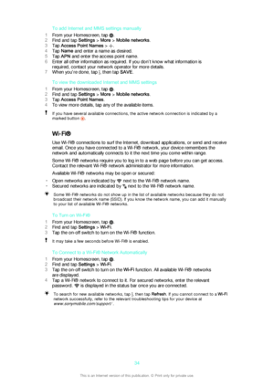 Page 34To add Internet and MMS settings manually
1 From your Homescreen, tap 
.
2 Find and tap  Settings > More  > Mobile networks .
3 Tap  Access Point Names  > 
.
4 Tap  Name  and enter a name as desired.
5 Tap  APN  and enter the access point name.
6 Enter all other information as required. If you don’t know what information is
required, contact your network operator for more details.
7 When you're done, tap 
, then tap  SAVE.
To view the downloaded Internet and MMS settings
1 From your Homescreen, tap...