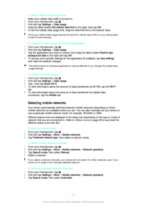 Page 38To Set a Cellular Data Usage Limit
1 Make sure cellular data traffic is turned on.
2 From your Homescreen, tap 
.
3 Find and tap  Settings > Data usage .
4 Drag the slider beside  Set cellular data limit to the right, then tap  OK.
5 To set the cellular data usage limit, drag the data limit line to the desired value.
Once your cellular data usage reaches the set limit, cellular data traffic on your device gets
turned off automatically.
To Control the Data Usage of Individual Applications
1 From your...