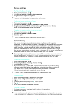 Page 45Screen settingsTo Adjust the Screen Brightness
1 From your Homescreen, tap 
 .
2 Find and tap  Settings > Display  > Brightness level .
3 Drag the slider to adjust the brightness.
Lowering the brightness level increases battery performance.
To Set the Screen to Vibrate on Touch
1 From your Homescreen, tap 
.
2 Find and tap  Settings > Sound & notification  > Other sounds .
3 Drag the slider beside  Vibrate on touch to the right. The screen now vibrates
when you tap soft keys and certain applications.
To...