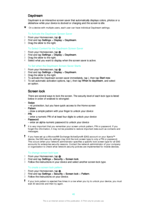 Page 46DaydreamDaydream is an interactive screen saver that automatically displays colors, photos or a
slideshow while your device is docked or charging and the screen is idle.On a device with multiple users, each user can have individual Daydream settings.
To Activate the Daydream Screen Saver
1 From your Homescreen, tap 
 .
2 Find and tap  Settings > Display  > Daydream .
3 Drag the slider to the right.
To Select Content for the Daydream Screen Saver
1 From your Homescreen, tap 
 .
2 Find and tap  Settings >...