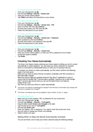 Page 47To change the screen lock pattern
1 From your Homescreen, tap 
 .
2 Find and tap  Settings> Security  > Screen lock .
3 Draw your screen unlock pattern.
4 Tap  Pattern  and follow the instructions on your device.
To Create a Screen Lock PIN
1 From your Homescreen, tap 
 .
2 Find and tap  Settings > Security  > Screen lock  > PIN .
3 Enter a numeric PIN, then tap  Continue.
4 Re-enter and confirm your PIN, then tap  OK.
5 Follow the instructions on your device.
To Create a Screen Lock Password
1 From your...