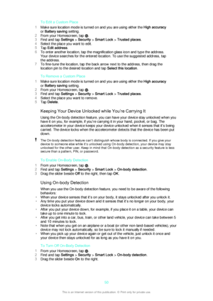 Page 50To Edit a Custom Place
1 Make sure location mode is turned on and you are using either the  High accuracy
or  Battery saving  setting.
2 From your Homescreen, tap 
.
3 Find and tap  Settings > Security  > Smart Lock  > Trusted places .
4 Select the place you want to edit.
5 Tap  Edit address .
6 To enter another location, tap the magnification glass icon and type the address.
Your device searches for the entered location. To use the suggested address, tap
the address.
7 To fine-tune the location, tap the...