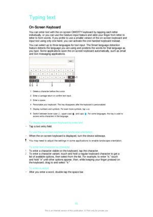 Page 55Typing text
On-Screen Keyboard You can enter text with the on-screen QWERTY keyboard by tapping each letter
individually, or you can use the Gesture input feature and slide your finger from letter to
letter to form words. If you prefer to use a smaller version of the on-screen keyboard and
input text using only one hand, you can activate the one-handed keyboard instead.
You can select up to three languages for text input. The Smart language detection
feature detects the language you are using and...