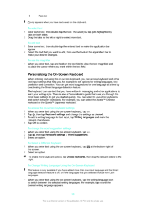 Page 585Paste text only appears when you have text saved on the clipboard.
To select text
1 Enter some text, then double-tap the text. The word you tap gets highlighted by
tabs on both sides.
2 Drag the tabs to the left or right to select more text.
To edit text
1 Enter some text, then double-tap the entered text to make the application bar
appear.
2 Select the text that you want to edit, then use the tools in the application bar to
make your desired changes.
To use the magnifier
• When you enter text, tap and...