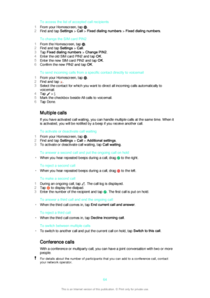 Page 64To access the list of accepted call recipients
1 From your Homescreen, tap 
.
2 Find and tap  Settings > Call  > Fixed dialing numbers  > Fixed dialing numbers .
To change the SIM card PIN2
1 From the Homescreen, tap 
.
2 Find and tap  Settings > Call .
3 Tap  Fixed dialing numbers  > Change PIN2 .
4 Enter the old SIM card PIN2 and tap  OK.
5 Enter the new SIM card PIN2 and tap  OK.
6 Confirm the new PIN2 and tap  OK.
To send incoming calls from a specific contact directly to voicemail
1 From your...