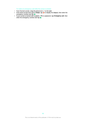 Page 66To make an emergency call while the screen is locked
1 From the lock screen, drag the phone icon 
 to the right.
2 If the active screen lock type is  Swipe, tap 
 to display the dialpad, then enter the
emergency number and tap 
.
3 If your screen is locked with a pattern, PIN or password, tap  Emergency call, then
enter the emergency number and tap 
.
66This is an Internet version of this publication. © Print only for private use. 