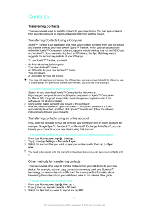 Page 67ContactsTransferring contacts
There are several ways to transfer contacts to your new device. You can sync contacts
from an online account or import contacts directly from another device.
Transferring Contacts Using a Computer
Xperia™ Transfer is an application that helps you to collect contacts from your old device
and transfer them to your new device. Xperia™ Transfer, which you can access from
within the Xperia™ Companion software, supports mobile devices that run on iOS/iCloud
and Android™. If you...