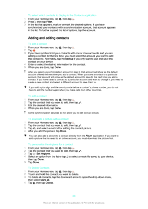 Page 69To select which contacts to display in the Contacts application
1 From your Homescreen, tap 
, then tap .
2 Press 
, then tap  Filter.
3 In the list that appears, mark or unmark the desired options. If you have
synchronized your contacts with a synchronization account, that account appears
in the list. To further expand the list of options, tap the account.
Adding and editing contacts
To add a contact
1 From your Homescreen, tap 
, then tap .
2 Tap 
.
3 If you have synchronized your contacts with one or...