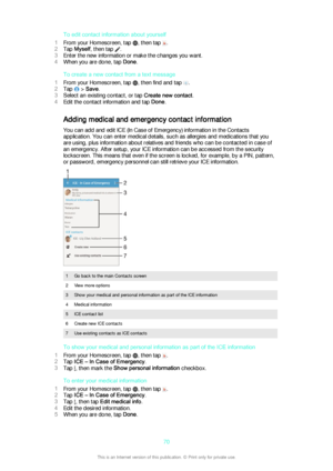 Page 70To edit contact information about yourself
1 From your Homescreen, tap 
, then tap .
2 Tap  Myself , then tap 
.
3 Enter the new information or make the changes you want.
4 When you are done, tap  Done.
To create a new contact from a text message
1 From your Homescreen, tap 
, then find and tap .
2 Tap 
 > Save .
3 Select an existing contact, or tap  Create new contact.
4 Edit the contact information and tap  Done.
Adding medical and emergency contact information
You can add and edit ICE (In Case of...