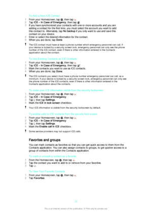 Page 71To Add a New ICE Contact
1 From your Homescreen, tap 
, then tap .
2 Tap  ICE – In Case of Emergency , then tap 
.
3 If you have synchronized your contacts with one or more accounts and you are
adding a contact for the first time, you must select the account you want to add
this contact to. Alternately, tap  No backup if you only want to use and save this
contact on your device.
4 Enter or select the desired information for the contact.
5 When you are done, tap  Done.
The ICE contact must have at least a...
