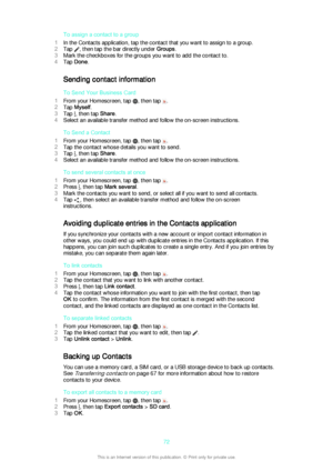 Page 72To assign a contact to a group
1 In the Contacts application, tap the contact that you want to assign to a group.
2 Tap 
, then tap the bar directly under  Groups.
3 Mark the checkboxes for the groups you want to add the contact to.
4 Tap  Done .
Sending contact information To Send Your Business Card
1 From your Homescreen, tap 
, then tap .
2 Tap  Myself .
3 Tap 
, then tap  Share.
4 Select an available transfer method and follow the on-screen instructions.
To Send a Contact
1 From your Homescreen, tap...