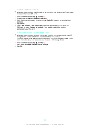Page 73To export contacts to a SIM cardWhen you export contacts to a SIM card, not all information may get exported. This is due to
memory limitations on SIM cards.
1 From your Homescreen, tap , then tap .
2 Press 
, then tap  Export contacts  > SIM card .
3 Mark the contacts you want to export, or tap  Mark all if you want to export all your
contacts.
4 Tap  Export .
5 Select  Add contacts  if you want to add the contacts to existing contacts on your
SIM card, or select  Replace all contacts  if you want to...