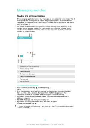 Page 74Messaging and chatReading and sending messages
The Messaging application shows your messages as conversations, which means that all
messages to and from a particular person are grouped together. To send multimedia
messages, you need the correct MMS settings on your device. See 
Internet and MMS
settings
 on page 33 .
The number of characters that you can send in a single message varies depending on the
operator and the language you use. The maximum size of a multimedia message, which
includes the size of...