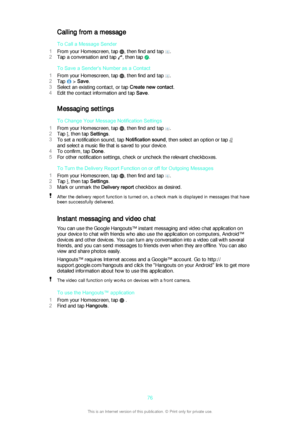 Page 76Calling from a message
To Call a Message Sender
1 From your Homescreen, tap 
, then find and tap .
2 Tap a conversation and tap 
, then tap .
To Save a Sender's Number as a Contact
1 From your Homescreen, tap 
, then find and tap .
2 Tap 
 > Save .
3 Select an existing contact, or tap  Create new contact.
4 Edit the contact information and tap  Save.
Messaging settings To Change Your Message Notification Settings
1 From your Homescreen, tap 
, then find and tap .
2 Tap 
, then tap  Settings.
3 To set...