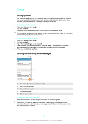 Page 77Email
Setting up email Use the email application in your device to send and receive email messages through
your email accounts. You can have one or several email accounts at the same time,
including corporate Microsoft Exchange ActiveSync accounts.
To set up an email account
1 From your Homescreen, tap 
.
2 Find and tap  Mail.
3 Follow the instructions that appear on the screen to complete the setup.
For some email services, you may need to contact your email service provider for information
on detailed...