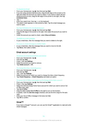 Page 79To Search for Email
1 From your Homescreen, tap 
, then find and tap  Mail.
2 If you are using several email accounts, drag the left edge of the screen to the
right and select the account you want to search. If you want to search all your
email accounts at once, drag the left edge of the screen to the right, then tap
Combined inbox .
3 Tap 
.
4 Enter your search text, then tap 
 on the keyboard.
5 The search result appears in a list sorted by date. Tap the email message you
want to open.
To View All...