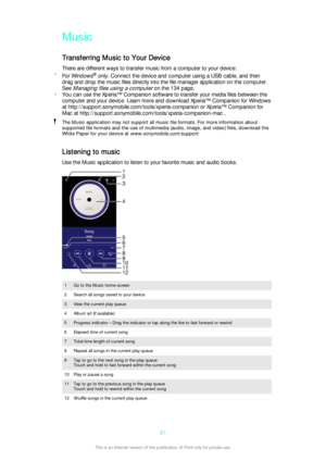 Page 81Music
Transferring Music to Your Device
There are different ways to transfer music from a computer to your device:
• For Windows ®
 only: Connect the device and computer using a USB cable, and then
drag and drop the music files directly into the file manager application on the computer.
See 
Managing files using a computer on the 134 page.
• You can use the Xperia™ Companion software to transfer your media files between the
computer and your device. Learn more and download Xperia™ Companion for Windows...