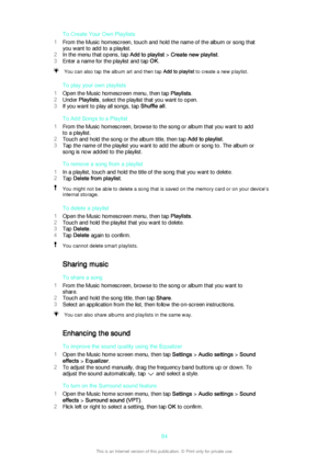 Page 84To Create Your Own Playlists
1 From the Music homescreen, touch and hold the name of the album or song that
you want to add to a playlist.
2 In the menu that opens, tap  Add to playlist > Create new playlist .
3 Enter a name for the playlist and tap  OK.You can also tap the album art and then tap  Add to playlist to create a new playlist.
To play your own playlists
1 Open the Music homescreen menu, then tap  Playlists.
2 Under  Playlists , select the playlist that you want to open.
3 If you want to play...