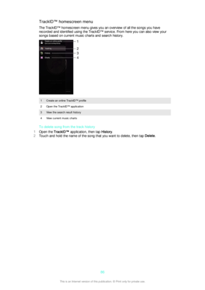 Page 86TrackID™ homescreen menu
The TrackID™ homescreen menu gives you an overview of all the songs you have
recorded and identified using the TrackID™ service. From here you can also view your
songs based on current music charts and search history.1Create an online TrackID™ profile2Open the TrackID™ application3View the search result history4View current music charts
To delete song from the track history
1 Open the  TrackID™  application, then tap  History.
2 Touch and hold the name of the song that you want...