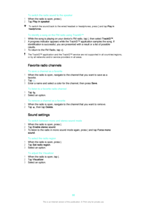 Page 88To switch the radio sound to the speaker
1 When the radio is open, press 
.
2 Tap  Play in speaker .
To switch the sound back to the wired headset or headphones, press  and tap Play in
headphones .
To identify a song on the FM radio using TrackID™
1 While the song is playing on your device's FM radio, tap 
, then select  TrackID™.
2 A progress indicator appears while the TrackID™ application samples the song. If
identification is successful, you are presented with a result or a list of possible...
