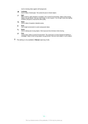 Page 99Use for shooting videos against soft backgrounds.Landscape
Use for videos of landscapes. The camera focuses on distant objects.Night
When turned on, light sensitivity is increased. Use in poorly lit environments. Videos of fast moving
objects may get blurred. Hold your hand steady, or use a support. Turn off night mode when lighting
conditions are good to improve the video quality.Beach
Use for videos of seaside or lakeside scenes.Snow
Use in bright environments to avoid overexposed videos.Sports
Use for...