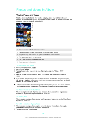 Page 100Photos and videos in Album
Viewing Photos and Videos Use the Album application to view photos and play videos you’ve taken with yourcamera, or to view similar content you’ve saved to your device. All photos and videos are displayed in a chronologically ordered grid.
1Tap the icon to open the Album homescreen menu2View a slideshow of all images or just the ones you've added to your favorites3Drag the left edge of the screen to the right to open the Album homescreen menu4The date range of items in the...