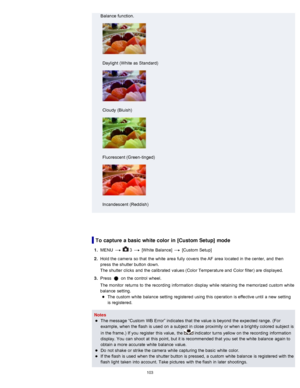 Page 110Balance  function.
Daylight  (White as Standard)
Cloudy  (Bluish)
Fluorescent (Green -tinged)
Incandescent  (Reddish)
To  capture a basic white color  in [Custom Setup] mode
1.  MENU    3  [White  Balance]  [Custom Setup]
2 .  Hold the camera  so that  the white  area  fully  covers  the AF  area  located in  the center, and  then
press  the shutter button  down.
The shutter clicks  and  the calibrated  values (Color Temperature and  Color filter) are  displayed.
3 .  Press 
 on  the control  wheel.
The...