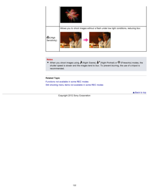 Page 129 (High
Sensitivity) Allows you  to  shoot  images without  a flash  under low  light  conditions,  reducing  blur.
Notes
When  you  shoot  images using 
 (Night  Scene),   (Night  Portrait) or  (Fireworks) modes,  the
shutter speed is slower and  the images tend  to  blur.  To  prevent  blurring,  the use  of  a tripod  is
recommended.
Related  Topic
Functions  not available  in  some  REC  modes
Still  shooting  menu  items not available  in  some  REC  modes
  Back to  top
Copyright  2012 Sony...