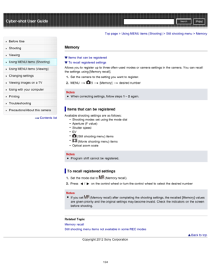 Page 131Cyber-shot User GuidePrint
Search
Before  Use
Shooting
Viewing
Using MENU  items (Shooting)
Using MENU  items (Viewing)
Changing  settings
Viewing  images on  a TV
Using with  your  computer
Printing
Troubleshooting
Precautions/About  this camera
  Contents  list
Top page > Using MENU  items (Shooting) > Still  shooting  menu > Memory
Memory
Items  that  can  be  registered
To  recall registered  settings
Allows you  to  register  up  to  three  often-used  modes  or camera  settings  in  the camera....