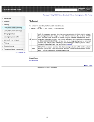 Page 135Cyber-shot User GuidePrint
Search
Before  Use
Shooting
Viewing
Using MENU  items (Shooting)
Using MENU  items (Viewing)
Changing  settings
Viewing  images on  a TV
Using with  your  computer
Printing
Troubleshooting
Precautions/About  this camera
  Contents  list
Top page > Using MENU  items (Shooting) > Movie  shooting  menu > File  Format
File Format
You  can  set  the recording  method  used  to  record  movies.
1 .  MENU  
  1  [File Format]   desired  mode
AVCHD AVCHD  movies  are  recorded. Sets...