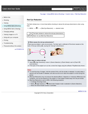 Page 144Cyber-shot User GuidePrint
Search
Before  Use
Shooting
Viewing
Using MENU  items (Shooting)
Using MENU  items (Viewing)
Changing  settings
Viewing  images on  a TV
Using with  your  computer
Printing
Troubleshooting
Precautions/About  this camera
  Contents  list
Top page > Using MENU  items (Shooting) > Custom  menu > Red  Eye Reduction
Red Eye Reduction
The flash  strobes  two or more  times before  shooting  to  reduce the red -eye  phenomenon  when using
flash.
1 .  MENU  
  1  [Red  Eye Reduction]...