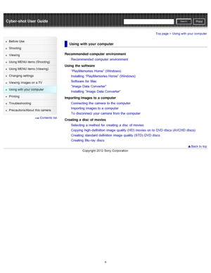Page 16Cyber-shot User GuidePrint
Search
Before  Use
Shooting
Viewing
Using MENU  items (Shooting)
Using MENU  items (Viewing)
Changing  settings
Viewing  images on  a TV
Using with  your  computer
Printing
Troubleshooting
Precautions/About  this camera
  Contents  list
Top page > Using with  your  computer
Using with your computer
Recommended  computer  environment
Recommended  computer  environment
Using  the software “PlayMemories Home”  (Windows)
Installing  “PlayMemories Home”  (Windows)
Software  for...