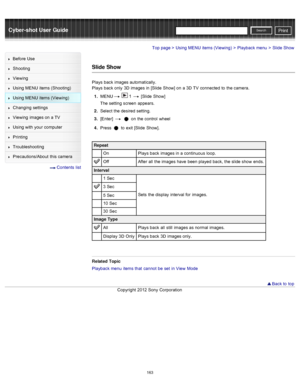 Page 170Cyber-shot User GuidePrint
Search
Before  Use
Shooting
Viewing
Using MENU  items (Shooting)
Using MENU  items (Viewing)
Changing  settings
Viewing  images on  a TV
Using with  your  computer
Printing
Troubleshooting
Precautions/About  this camera
  Contents  list
Top page > Using MENU  items (Viewing) > Playback menu > Slide Show
Slide Show
Plays  back  images automatically.
Plays  back  only  3D  images in  [Slide  Show]  on  a 3D  TV  connected  to  the camera.
1 .  MENU
  1  [Slide  Show]
The setting...