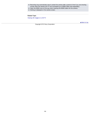 Page 206Recording may automatically  stop to  protect the camera  after  a period  of  time if you  are  shooting
movies  when the camera  and  TV  are  connected  by an  HDMI Cable  (sold  separately).
Open  the HDMI cover  all  the way  when inserting  the HDMI Cable  into  the camera.
Nothing  is displayed on  the camera  screen.
Related  Topic
Viewing  3D  images on  a 3D  TV
  Back to  top
Copyright  2012 Sony  Corporation
199  