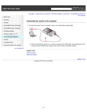 Page 218Cyber-shot User GuidePrint
Search
Before  Use
Shooting
Viewing
Using MENU  items (Shooting)
Using MENU  items (Viewing)
Changing  settings
Viewing  images on  a TV
Using with  your  computer
Printing
Troubleshooting
Precautions/About  this camera
  Contents  list
Top page > Using with  your  computer > Importing  images to  a computer > Connecting the camera  to
the computer
Connecting the camera to  the computer
1.  Connect the camera  to  your  computer  using a micro  USB cable (supplied) (A) .
When...