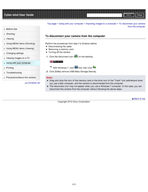 Page 220Cyber-shot User GuidePrint
Search
Before  Use
Shooting
Viewing
Using MENU  items (Shooting)
Using MENU  items (Viewing)
Changing  settings
Viewing  images on  a TV
Using with  your  computer
Printing
Troubleshooting
Precautions/About  this camera
  Contents  list
Top page > Using with  your  computer > Importing  images to  a computer > To  disconnect  your  camera
from the computer
To disconnect  your camera from the computer
Perform the procedures  from step 1  to  2 below  before:
Disconnecting  the...