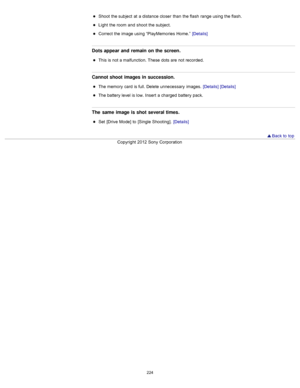 Page 231Shoot  the subject  at  a distance closer  than  the flash  range using the flash.
Light  the room  and  shoot  the subject.
Correct  the image using “PlayMemories  Home.”  [Details]
Dots appear and  remain on the screen.
This is not a malfunction. These  dots are  not recorded.
Cannot shoot images in succession.
The memory  card  is full. Delete unnecessary  images.  [Details] [Details]
The battery level is low.  Insert  a charged  battery pack.
The  same  image is shot several times.
Set  [Drive  Mode]...