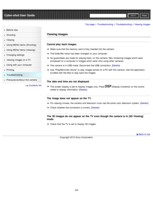 Page 232Cyber-shot User GuidePrint
Search
Before  Use
Shooting
Viewing
Using MENU  items (Shooting)
Using MENU  items (Viewing)
Changing  settings
Viewing  images on  a TV
Using with  your  computer
Printing
Troubleshooting
Precautions/About  this camera
  Contents  list
Top page > Troubleshooting > Troubleshooting > Viewing  images
Viewing images
Cannot play  back images.
Make  sure  that  the memory  card  is fully  inserted into  the camera.
The folder/file name  has  been changed  on  your  computer.
No...