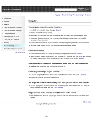 Page 233Cyber-shot User GuidePrint
Search
Before  Use
Shooting
Viewing
Using MENU  items (Shooting)
Using MENU  items (Viewing)
Changing  settings
Viewing  images on  a TV
Using with  your  computer
Printing
Troubleshooting
Precautions/About  this camera
  Contents  list
Top page > Troubleshooting > Troubleshooting > Computers
Computers
Your computer  does  not  recognize the camera.
Set  [USB  Connection]  to  [Mass  Storage]. [Details]
Use  the micro  USB cable (supplied).
Disconnect  the USB cable from both...