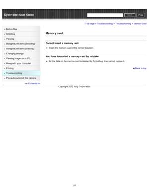 Page 234Cyber-shot User GuidePrint
Search
Before  Use
Shooting
Viewing
Using MENU  items (Shooting)
Using MENU  items (Viewing)
Changing  settings
Viewing  images on  a TV
Using with  your  computer
Printing
Troubleshooting
Precautions/About  this camera
  Contents  list
Top page > Troubleshooting > Troubleshooting > Memory  card
Memory card
Cannot insert a  memory card.
Insert  the memory  card  in  the correct direction.
You have formatted a  memory card by  mistake.
All  the data  on  the memory  card  is...
